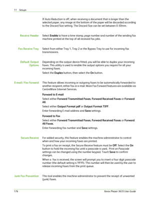 Page 18211 Setups 
176Xerox Phaser 3635 User Guide
If Auto Reduction is off, when receiving a document that is longer than the 
selected paper, any image at the bottom of the paper will be discarded according 
to the Discard Size setting. The Discard Size can be set between 0-30mm.
Receive HeaderSelect Enable to have a time stamp, page number and number of the sending fax 
machine printed at the top of all received fax jobs.
Fax Receive TraySelect from either Tray 1, Tray 2 or the Bypass Tray to use for incoming...