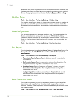 Page 18411 Setups 
178Xerox Phaser 3635 User Guide
A different time period may be specified for documents received in mailboxes and 
for documents stored for polling (whether in general memory or a private mailbox). 
Choose the appropriate option and select whether to Delete on Print or Keep.
Mailbox Setup
Tools > User Interface > Fax Service Settings > Mailbox Setup
The Mailbox Setup feature allows the System Administrator to edit the mailbox id, 
passcode and name. The System Administrator can also enable or...