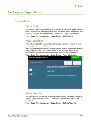 Page 18511 Setups 
Xerox Phaser 3635 User Guide179
Setting up Paper Trays
Paper Settings
Default Stock
The Default Stock settings allows the programming of the default paper type and 
color. Typically, this is the most common stock that will be used in the machine and 
is the stock that the machine will feed if a specific stock type is not selected. 
Tools > Paper Tray Management > Paper Setting > Default Stock
Paper Substitution
This feature enables the machine to automatically substitute common US and 
metric...