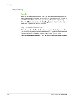 Page 18611 Setups 
180Xerox Phaser 3635 User Guide
Tray Settings
Auto Tray
When the On button is selected, the Auto Tray feature automatically selects the 
paper tray loaded with the paper size closest to the original document.  This can be 
overridden on the Basic Copy screen by manually selecting the required tray.
When the Off button is selected, the Auto Tray button is disabled on the Copy 
screen. The tray selection defaults to Tray 1. 
Tray Confirmation Messages
This feature enables the Tray Confirmation...