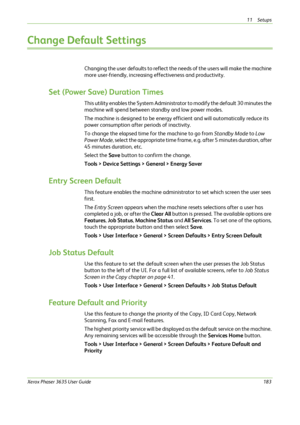Page 18911 Setups 
Xerox Phaser 3635 User Guide183
Change Default Settings
Changing the user defaults to reflect the needs of the users will make the machine 
more user-friendly, increasing effectiveness and productivity.
Set (Power Save) Duration Times
This utility enables the System Administrator to modify the default 30 minutes the 
machine will spend between standby and low power modes.
The machine is designed to be energy efficient and will automatically reduce its 
power consumption after periods of...