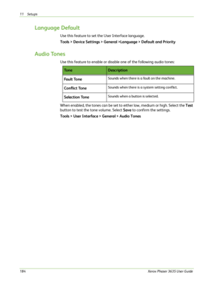 Page 19011 Setups 
184Xerox Phaser 3635 User Guide
Language Default
Use this feature to set the User Interface language.
Tools > Device Settings > General >Language > Default and Priority
Audio Tones
Use this feature to enable or disable one of the following audio tones:
When enabled, the tones can be set to either low, medium or high. Select the Test 
button to test the tone volume. Select Save to confirm the settings.
Tools > User Interface > General > Audio Tones
To n eDescription
Fa u l t  To n e
Sounds when...