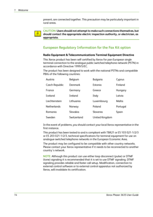 Page 201Welcome 
14Xerox Phaser 3635 User Guide
present, are connected together. This precaution may be particularly important in 
rural areas. 
CAUTION: Users should not attempt to make such connections themselves, but 
should contact the appropriate electric inspection authority, or electrician, as 
appropriate.
European Regulatory Information for the Fax Kit option 
Radio Equipment & Telecommunications Terminal Equipment Directive 
This Xerox product has been self-certified by Xerox for pan-European single...
