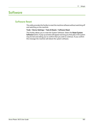 Page 19111 Setups 
Xerox Phaser 3635 User Guide185
Software
Software Reset
This utility provides the facility to reset the machine software without switching off 
and switching on the machine.
Tools > Device Settings > Tests & Resets > Software Reset
This facility allows you to reset the System Software. Select the Reset System 
Software button. A pop-up window will appear warning you that jobs in the system 
may be lost and asking you to confirm that you wish to continue. If you confirm 
this message the...