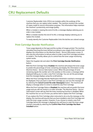 Page 19211 Setups 
186Xerox Phaser 3635 User Guide
CRU Replacement Defaults
Customer Replaceable Units (CRUs) are modules within the workings of the 
machine that you can replace when needed.  The machine monitors the number 
of copies made for service information purposes. This information helps maintain 
the machine’s productivity and image quality.  
When a module is nearing the end of its life, a message displays advising you to 
order a new module.  
When a module reaches the end of its life, a message...