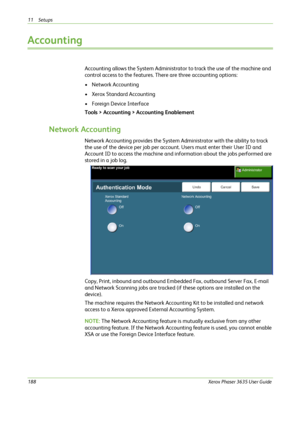 Page 19411 Setups 
188Xerox Phaser 3635 User Guide
Accounting
Accounting allows the System Administrator to track the use of the machine and 
control access to the features. There are three accounting options:
• Network Accounting
• Xerox Standard Accounting
• Foreign Device Interface
Tools > Accounting > Accounting Enablement
Network Accounting
Network Accounting provides the System Administrator with the ability to track 
the use of the device per job per account. Users must enter their User ID and 
Account ID...