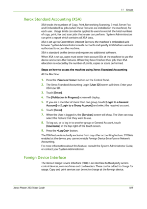 Page 19511 Setups 
Xerox Phaser 3635 User Guide189
Xerox Standard Accounting (XSA)
XSA tracks the numbers of Copy, Print, Networking Scanning, E-mail, Server Fax 
and Embedded Fax jobs (when these features are installed on the machine), for 
each user.  Usage limits can also be applied to users to restrict the total numbers 
of copy, print, fax and scan jobs that a user can perform.  System Administrators 
can print a report which contains all XSA data.
XSA is set up via CentreWare Internet Services, the...