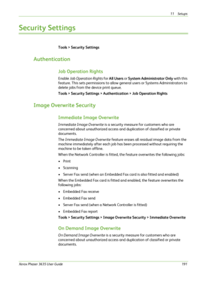 Page 19711 Setups 
Xerox Phaser 3635 User Guide191
Security Settings
Tools > Security Settings
Authentication
Job Operation Rights
Enable Job Operation Rights for All Users or System Administrator Only with this 
feature. This sets permissions to allow general users or Systems Administrators to 
delete jobs from the device print queue.
Tools > Security Settings > Authentication > Job Operation Rights
Image Overwrite Security
Immediate Image Overwrite
Immediate Image Overwrite is a security measure for customers...