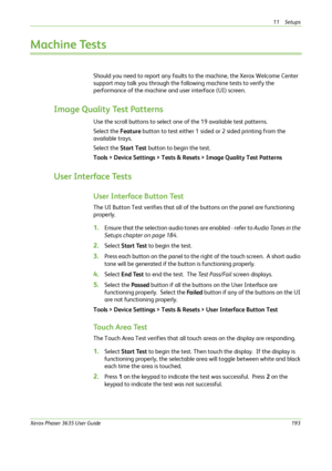 Page 19911 Setups 
Xerox Phaser 3635 User Guide193
Machine Tests
Should you need to report any faults to the machine, the Xerox Welcome Center 
support may talk you through the following machine tests to verify the 
performance of the machine and user interface (UI) screen.
Image Quality Test Patterns
Use the scroll buttons to select one of the 19 available test patterns.
Select the Feature button to test either 1 sided or 2 sided printing from the 
available trays. 
Select the Start Test button to begin the...