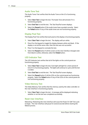 Page 20011 Setups 
194Xerox Phaser 3635 User Guide
Audio Tone Test
The Audio Tones Test verifies that the Audio Tone on the UI is functioning 
properly.
1.Select Start Test to begin the test. The Audio Tone will activate if it is 
functioning properly.
2.Select End Test to end the test.  The Test Pass/Fail screen displays.
3.Select the Passed button if the audio tones have sounded correctly.  Select 
the Fa i l e d button if any of the audio tones are not functioning properly.
Display Pixel Test
The Display...