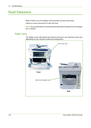 Page 22014 Troubleshooting 
214Xerox Phaser 3635 User Guide
Fault Clearance 
When a fault occurs, the display screen provides recovery instructions. 
Follow on-screen instructions to clear the fault
NOTE: Any printed sheets removed will automatically be reprinted once the paper 
jam is cleared.
Paper Jams
The display screen will indicate the location of the jam. Jam Clearance areas vary 
depending on your machine model and configuration.
Front cover area
Rear Cover (Duplex) area
Front
Rear
Downloaded From...