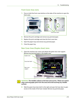 Page 22114 Troubleshooting 
Xerox Phaser 3635 User Guide215
Front Cover Area Jams
1.Press on both the front cover latches on the sides of the machine to open the 
front cover.
2.Remove the print cartridge and remove any jammed paper. 
3.Replace the print cartridge and close the front cover door.
4.Open the paper trays and remove any jammed paper. 
5.Close the paper tray.
Rear Cover Area (Duplex Area) Jams
1.Open the machine rear covers and release the green rear cover support. 
Remove any jammed paper in the...