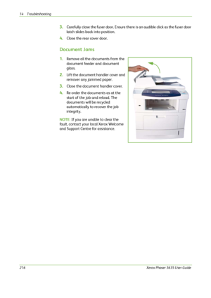 Page 22214 Troubleshooting 
216Xerox Phaser 3635 User Guide
3.Carefully close the fuser door. Ensure there is an audible click as the fuser door 
latch slides back into position.
4.Close the rear cover door.
Document Jams
1.Remove all the documents from the 
document feeder and document 
glass. 
2.Lift the document handler cover and 
remover any jammed paper.
3.Close the document handler cover.
4.Re-order the documents as at the 
start of the job and reload. The 
documents will be recycled 
automatically to...