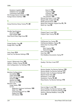 Page 226Index 
220Xerox Phaser 3635 User Guide  Resolution Capability
 210
Telephone Line Type 210
Transmission Speed 210
FDI (Foreign Device Interface) 189
Foreign Device Interface 189
G
Group Directory Setup, Faxing 71, 82
H
Handler Specifications
Mixed Sizes 207
Paper Weights 207
Hole Punch Erase, Edge Erase 53
I
Image Quality, Copy 48
Image Shift, Copy 52
J
Jams, Paper 214
Junk Fax, Fax Receive Settings 176
L
Layout / Watermark, Print 153
Lighten / Darken, Faxing 73, 83
Line Configuration, Fax Settings 178...