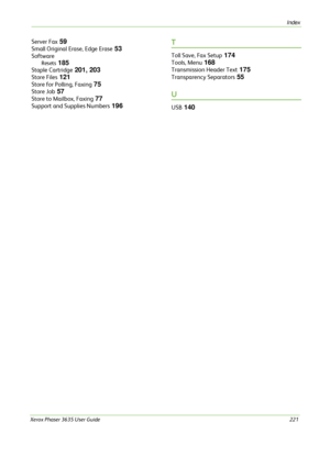 Page 227Index 
Xerox Phaser 3635 User Guide221
Server Fax 59
Small Original Erase, Edge Erase 53
Software
Resets 185
Staple Cartridge 201, 203
Store Files 121
Store for Polling, Faxing 75
Store Job 57
Store to Mailbox, Faxing 77
Support and Supplies Numbers 196
T
Toll Save, Fax Setup 174
Tools, Menu 168
Transmission Header Text 175
Transparency Separators 55
U
USB 140
Downloaded From ManualsPrinter.com Manuals 