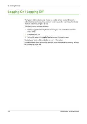 Page 342 Getting Started 
28Xerox Phaser 3635 User Guide
Logging On / Logging Off 
The System Administrator may choose to enable certain local and network 
authentication and accounting features which require the users to authenticate 
themselves before using the device. 
If authentication has been enabled:
1.Use the keypad and/or keyboard to enter your user credentials and then 
select Enter. 
2.Complete your job.
3.To Log Off, select the Log In/Out button on the touch screen.
Contact your System Administrator...