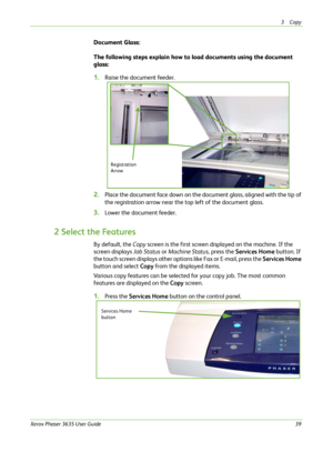 Page 453Copy 
Xerox Phaser 3635 User Guide39
Document Glass:
The following steps explain how to load documents using the document 
glass:
1.Raise the document feeder.
2.Place the document face down on the document glass, aligned with the tip of 
the registration arrow near the top left of the document glass.
3.Lower the document feeder.
2 Select the Features
By default, the Copy screen is the first screen displayed on the machine. If the 
screen displays Job Status or Machine Status, press the Services Home...