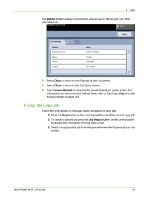 Page 493Copy 
Xerox Phaser 3635 User Guide43
The Details button displays information such as owner, status, job type, time 
submitted, etc.
4.Select Close to return to the Progress of Your Job screen.
5.Select Close to return to the Job Status screen.
6.Select Screen Default to return to the preset default job queue screen. For 
information on how to set the Default View, refer to Job Status Default in the 
Setups chapter on page 183.
6 Stop the Copy Job
Follow the steps below to manually cancel an activated...