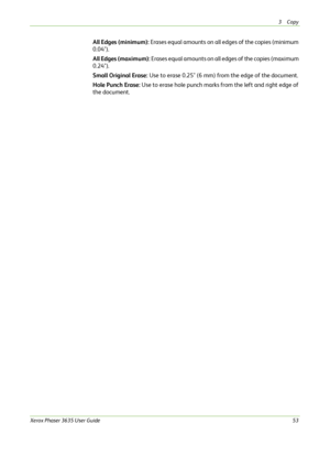 Page 593Copy 
Xerox Phaser 3635 User Guide53
All Edges (minimum): Erases equal amounts on all edges of the copies (minimum 
0.04").
All Edges (maximum): Erases equal amounts on all edges of the copies (maximum 
0.24"). 
Small Original Erase: Use to erase 0.25" (6 mm) from the edge of the
 document.
Hole Punch Erase: Use to erase hole punch marks from the left and right edge of 
the document.
Downloaded From ManualsPrinter.com Manuals 