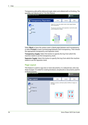 Page 623Copy 
56Xerox Phaser 3635 User Guide
Transparency jobs will be delivered single-sided, and collated with no finishing. The 
quantity can only be set to 1 for this feature.
Select Blank to have the system insert a blank page between each transparency, 
or select Printed to insert a printed page between each transparency. Then choose 
the appropriate transparency and separator stock.
Transparency Supply: Select this button to specify the tray from which the 
machine needs to use the transparency stock....