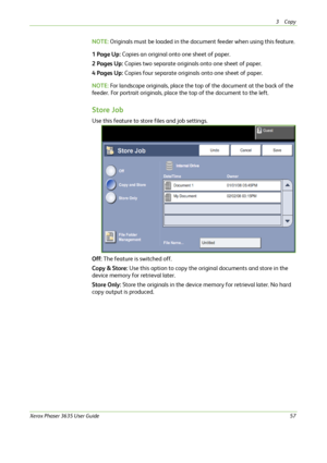 Page 633Copy 
Xerox Phaser 3635 User Guide57
NOTE: Originals must be loaded in the document feeder when using this feature.
1 Page Up: Copies an original onto one sheet of paper.
2 Pages Up: Copies two separate originals onto one sheet of paper.
4 Pages Up: Copies four separate originals onto one sheet of paper. 
NOTE: For landscape originals, place the top of the document at the back of the 
feeder. For portrait originals, place the top of the document to the left. 
Store Job
Use this feature to store files...