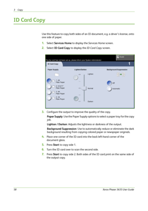 Page 643Copy 
58Xerox Phaser 3635 User Guide
ID Card Copy
Use this feature to copy both sides of an ID document, e.g. a driver’s license, onto 
one side of paper.
1.Select Services Home to display the Services Home screen.
2.Select ID Card Copy to display the ID Card Copy screen.
3.Configure the output to improve the quality of the copy.
Paper Supply: Use the Paper Supply options to select a paper tray for the copy 
job.
Lighten / Darken: Adjusts the lightness or darkness of the output.
Background Suppression:...