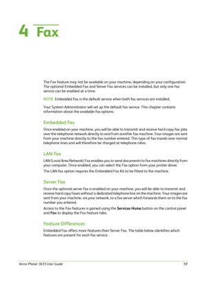 Page 65Xerox Phaser 3635 User Guide59
4  Fa x
The Fax feature may not be available on your machine, depending on your configuration. 
The optional Embedded Fax and Server Fax services can be installed, but only one fax 
service can be enabled at a time. 
NOTE: Embedded Fax is the default service when both fax services are installed.
Your System Administrator will set up the default fax service. This chapter contains 
information about the available fax options.
Embedded Fax
Once enabled on your machine, you...