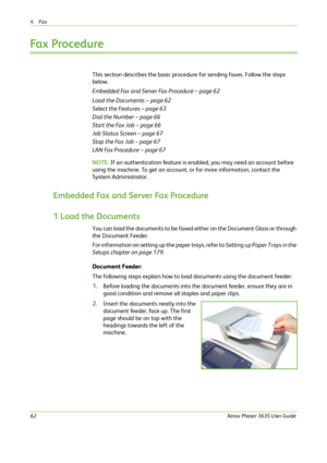 Page 684Fax 
62Xerox Phaser 3635 User Guide
Fax Procedure
This section describes the basic procedure for sending faxes. Follow the steps 
below.
Embedded Fax and Server Fax Procedure – page 62
Load the Documents – page 62
Select the Features – page 63
Dial the Number – page 66
Start the Fax Job – page 66
Job Status Screen – page 67
Stop the Fax Job – page 67
LAN Fax Procedure – page 67
NOTE: If an authentication feature is enabled, you may need an account before 
using the machine. To get an account, or for...