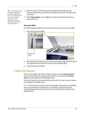 Page 694Fax 
Xerox Phaser 3635 User Guide63
L Up to 100 sheets of 20 
lb (80 g/m²
) bond paper can 
be loaded. Weight ranges 
from 12.5 lb to 28 lb (50 - 120 
g/m²
) - refer to Machine 
Specifications in the 
Specifications chapter on 
page 206. for full Document 
Feeder Specifications.
3.Place the stack in between the guides aligning the left edge with the 
document feeder tray, and position the guides to just touch the edge of the 
documents.
4.When Paper Supply is set to Auto, the machine automatically...