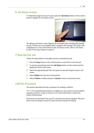 Page 734Fax 
Xerox Phaser 3635 User Guide67
6 Job Status Screen
To follow the progress of your fax job, press the Job Status button on the control 
panel to display the Job Status screen.
The default Job Status screen displays all incomplete jobs, including the queued 
fax job. If there are no incomplete jobs in progress, the message “No Active Jobs” 
is displayed. For more information on the Job Status screen, refer to Job Status 
Screen in the Copy chapter on page 41.
7 Stop the Fax Job
Follow the steps below...