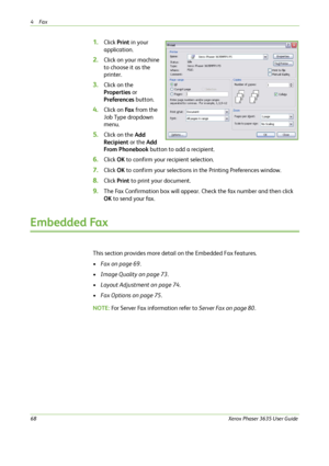 Page 744Fax 
68Xerox Phaser 3635 User Guide
1.Click Print in your 
application.
2.Click on your machine 
to choose it as the 
printer.
3.Click on the 
Properties or 
Preferences button.
4.Click on Fa x from the 
Job Type dropdown 
menu.
5.Click on the Add 
Recipient or the Add 
From Phonebook button to add a recipient.
6.Click OK to confirm your recipient selection.
7.Click OK to confirm your selections in the Printing Preferences window.
8.Click Print to print your document.
9.The Fax Confirmation box will...