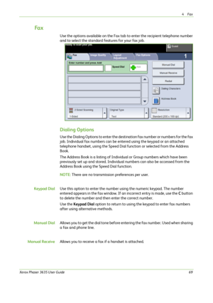 Page 754Fax 
Xerox Phaser 3635 User Guide69
Fa x
Use the options available on the Fax tab to enter the recipient telephone number 
and to select the standard features for your fax job. 
Dialing Options
Use the Dialing Options to enter the destination fax number or numbers for the fax 
job. Individual fax numbers can be entered using the keypad or an attached 
telephone handset, using the Speed Dial function or selected from the Address 
Book. 
The Address Book is a listing of Individual or Group numbers which...