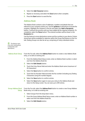 Page 774Fax 
Xerox Phaser 3635 User Guide71
3.Select the Add Character button.
4.Repeat as necessary and select the Save button when complete.
5.Press the Start button to send the fax.
Address Book
The Address Book contains a list of addresses, numbers and details that are 
relevant to your company and/or you. Use the up/down scroll buttons to locate the 
recipient. Highlight the recipient in the list and select the Add to Recipients 
button. Continue this process until you have added all the required...