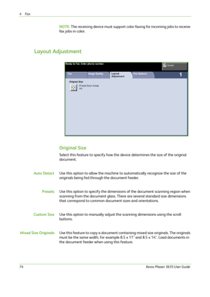 Page 804Fax 
74Xerox Phaser 3635 User Guide
NOTE: The receiving device must support color faxing for incoming jobs to receive 
fax jobs in color.
Layout Adjustment
Original Size
Select this feature to specify how the device determines the size of the original 
document.
Auto DetectUse this option to allow the machine to automatically recognize the size of the 
originals being fed through the document feeder.
PresetsUse this option to specify the dimensions of the document scanning region when 
scanning from the...