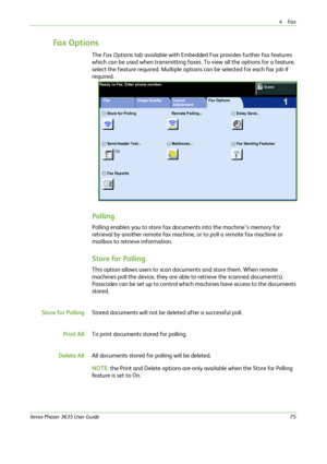 Page 814Fax 
Xerox Phaser 3635 User Guide75
Fa x  O p t i o n s
The Fax Options tab available with Embedded Fax provides further fax features 
which can be used when transmitting faxes. To view all the options for a feature, 
select the feature required. Multiple options can be selected for each fax job if 
required. 
Polling
Polling enables you to store fax documents into the machine’s memory for 
retrieval by another remote fax machine, or to poll a remote fax machine or 
mailbox to retrieve information....