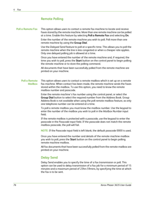 Page 824Fax 
76Xerox Phaser 3635 User Guide
Remote Polling
Poll a Remote FaxThis option allows users to contact a remote fax machine to locate and receive 
faxes stored by the remote machine. More than one remote machine can be polled 
at a time. Enable this feature by selecting Poll a Remote Fax and selecting On. 
Enter the number of the remote machine you wish to poll. Poll more than one 
remote machine by using the Group Dial.
Use the Delayed Send feature to poll at a specific time. This allows you to poll...