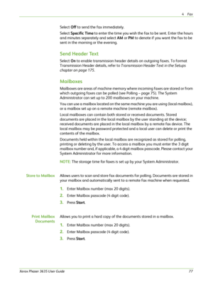 Page 834Fax 
Xerox Phaser 3635 User Guide77
Select Off to send the fax immediately. 
Select Specific Time to enter the time you wish the fax to be sent. Enter the hours 
and minutes separately and select AM or PM to denote if you want the fax to be 
sent in the morning or the evening.
Send Header Text
Select On to enable transmission header details on outgoing faxes. To format 
Transmission Header details, refer to Transmission Header Text in the Setups 
chapter on page 175.
Mailboxes
Mailboxes are areas of...