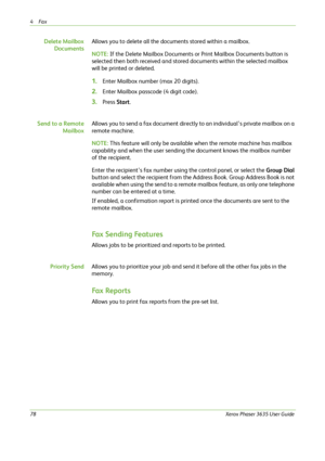Page 844Fax 
78Xerox Phaser 3635 User Guide
Delete Mailbox
DocumentsAllows you to delete all the documents stored within a mailbox.
NOTE: If the Delete Mailbox Documents or Print Mailbox Documents button is 
selected then both received and stored documents within the selected mailbox 
will be printed or deleted.
1.Enter Mailbox number (max 20 digits).
2.Enter Mailbox passcode (4 digit code).
3.Press Start.
Send to a Remote
MailboxAllows you to send a fax document directly to an individual’s private mailbox on a...