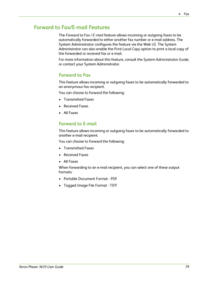Page 854Fax 
Xerox Phaser 3635 User Guide79
Forward to Fax/E-mail Features
The Forward to Fax / E-mail feature allows incoming or outgoing faxes to be 
automatically forwarded to either another fax number or e-mail address. The 
System Administrator configures the feature via the Web UI. The System 
Administrator can also enable the Print Local Copy option to print a local copy of 
the forwarded or received fax or e-mail.
For more information about this feature, consult the System Administrator Guide, 
or...