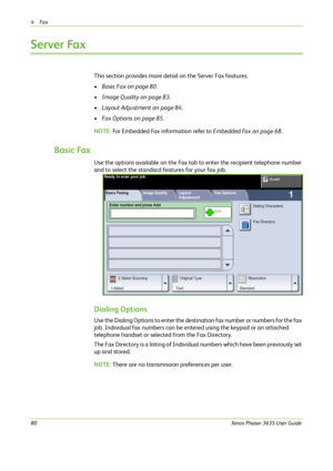 Page 864Fax 
80Xerox Phaser 3635 User Guide
Server Fax
This section provides more detail on the Server Fax features.
•Basic Fax on page 80.
•Image Quality on page 83.
•Layout Adjustment on page 84.
•Fax Options on page 85.
NOTE: For Embedded Fax information refer to Embedded Fax on page 68.
Basic Fax
Use the options available on the Fax tab to enter the recipient telephone number 
and to select the standard features for your fax job.
Dialing Options
Use the Dialing Options to enter the destination fax number or...