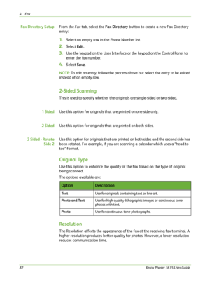 Page 884Fax 
82Xerox Phaser 3635 User Guide
Fax Directory SetupFrom the Fax tab, select the Fax Directory button to create a new Fax Directory 
entry:
1.Select an empty row in the Phone Number list.
2.Select Edit.
3.Use the keypad on the User Interface or the keypad on the Control Panel to 
enter the fax number.
4.Select Save.
NOTE: To edit an entry, follow the process above but select the entry to be edited 
instead of an empty row.
2-Sided Scanning
This is used to specify whether the originals are...