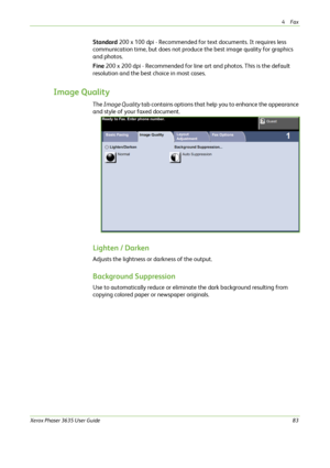 Page 894Fax 
Xerox Phaser 3635 User Guide83
Standard 200 x 100 dpi - Recommended for text documents. It requires less 
communication time, but does not produce the best image quality for graphics 
and photos. 
Fine 200 x 200 dpi - Recommended for line art and photos. This is the default 
resolution and the best choice in most cases. 
Image Quality
The Image Quality tab contains options that help you to enhance the appearance 
and style of your faxed document.
Lighten / Darken
Adjusts the lightness or darkness...