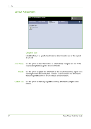 Page 904Fax 
84Xerox Phaser 3635 User Guide
Layout Adjustment
Original Size
Select this feature to specify how the device determines the size of the original 
document.
Auto DetectUse this option to allow the machine to automatically recognize the size of the 
originals being fed through the document feeder.
PresetsUse this option to specify the dimensions of the document scanning region when 
scanning from the document glass. There are several standard size dimensions 
that correspond to common document sizes...