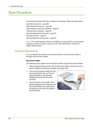 Page 945 Network Scanning 
88Xerox Phaser 3635 User Guide
Scan Procedure
This section describes the basic procedure for scanning. Follow the steps below.
Load the Documents – page 88
Select Network Scanning – page 89
Select Network Scanning Template – page 90
Change Feature Settings – page 90
Start the Network Scanning Job – page 91
Job Status Screen – page 91
Stop the Network Scanning Job – page 92
NOTE: If an authentication feature is enabled, you may need an account before 
using the machine. To get an...