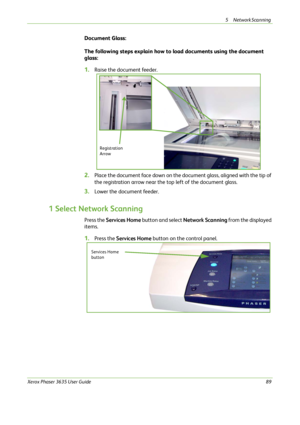 Page 955 Network Scanning 
Xerox Phaser 3635 User Guide89
Document Glass:
The following steps explain how to load documents using the document 
glass:
1.Raise the document feeder.
2.Place the document face down on the document glass, aligned with the tip of 
the registration arrow near the top left of the document glass.
3.Lower the document feeder.
1 Select Network Scanning
Press the Services Home button and select Network Scanning from the displayed 
items. 
1.Press the Services Home button on the control...