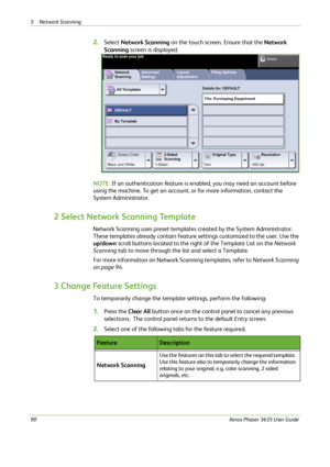 Page 965 Network Scanning 
90Xerox Phaser 3635 User Guide
2.Select Network Scanning on the touch screen. Ensure that the Network 
Scanning screen is displayed.
NOTE: If an authentication feature is enabled, you may need an account before 
using the machine. To get an account, or for more information, contact the 
System Administrator.
2 Select Network Scanning Template
Network Scanning uses preset templates created by the System Administrator. 
These templates already contain feature settings customized to the...