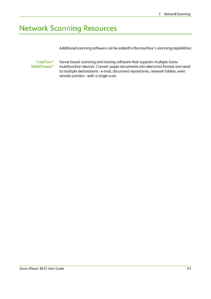 Page 995 Network Scanning 
Xerox Phaser 3635 User Guide93
Network Scanning Resources
Additional scanning software can be added to the machine’s scanning capabilities:
FreeFlow™
SMARTsend™Server based scanning and routing software that supports multiple Xerox 
multifunction devices. Convert paper documents into electronic format and send 
to multiple destinations - e-mail, document repositories, network folders, even 
remote printers - with a single scan.
Downloaded From ManualsPrinter.com Manuals 