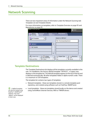 Page 1005 Network Scanning 
94Xerox Phaser 3635 User Guide
Network Scanning
There are two important areas of information under the Network Scanning tab: 
Template List and Template Details. 
For more information on templates, refer to Template Overview on page 95 and 
Repositories on page 95.
Template Destinations
The Template Destinations list displays all the templates currently available to the 
user. On installation, the factory default template 'DEFAULT', in upper case, 
displays in the template...