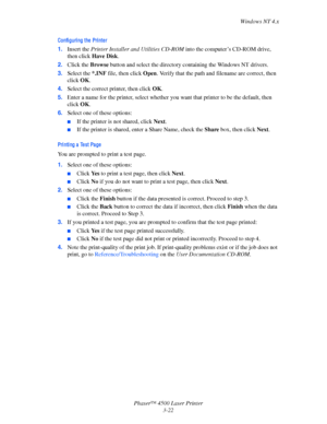 Page 103Windows NT 4.x
Phaser™ 4500 Laser Printer
3-22
Confi guri ng the  Pri nte r
1.Insert the Printer Installer and Utilities CD-ROM into the computer’s CD-ROM drive, 
then click Have Disk.
2.Click the Browse button and select the directory containing the Windows NT drivers.
3.Select the *.INF file, then click Open. Verify that the path and filename are correct, then 
click OK.
4.Select the correct printer, then click OK.
5.Enter a name for the printer, select whether you want that printer to be the default,...