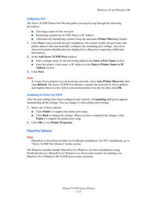 Page 108Windows 98 and Windows Me
Phaser™ 4500 Laser Printer
3-27
Confi guri ng a  Port 
The Xerox TCP/IP Printer Port Wizard guides you step-by-step through the following 
procedures:
■Choosing a name for the new port
■Identifying a printer by its DNS Name or IP Address
■(Alternatively) Identifying a printer using the automatic Printer Discovery feature
1.Click Next to proceed with the port installation. The wizard verifies the port name and 
printer address, then automatically configures the remaining port...